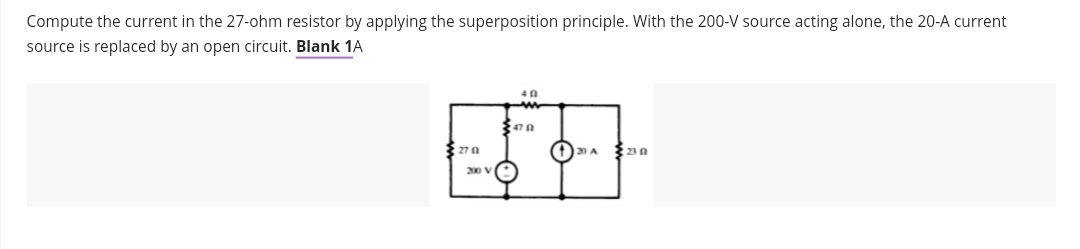 Compute the current in the 27-ohm resistor by applying the superposition principle. With the 200-V source acting alone, the 20-A current
source is replaced by an open circuit. Blank 1A
27 1
200 V
40
470
↑
230