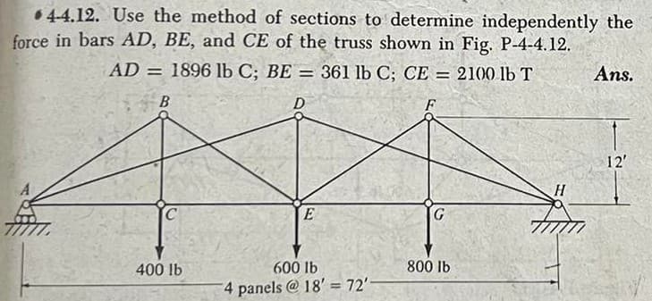 4-4.12. Use the method of sections to determine independently the
force in bars AD, BE, and CE of the truss shown in Fig. P-4-4.12.
AD
1896 lb C; BE = 361 lb C; CE = 2100 lb T
D
F
B
400 lb
E
600 lb
4 panels @18' = 72'-
800 lb
H
Ans.
T
12'
