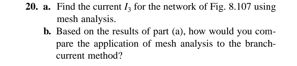 20. a. Find the current 13 for the network of Fig. 8.107 using
mesh analysis.
b. Based on the results of part (a), how would you com-
pare the application of mesh analysis to the branch-
current method?