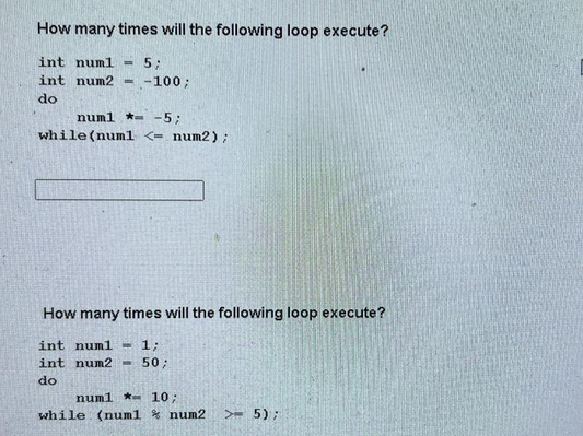 How many times will the following loop execute?
int numl H
int num2
do
B
5;
-100;
num1-5;
while (num1 <= num2);
How many times will the following loop execute?
int num1. - 1;
int num2 M 50;
do
num1 - 10;
while (num1 num2 >- 5);