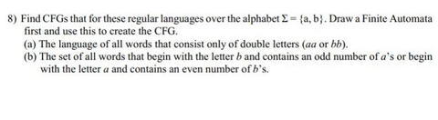 8) Find CFGS that for these regular languages over the alphabet Σ= (a, b). Draw a Finite Automata
first and use this to create the CFG.
(a) The language of all words that consist only of double letters (aa or bb).
(b) The set of all words that begin with the letter b and contains an odd number of a's or begin
with the letter a and contains an even number of b's.