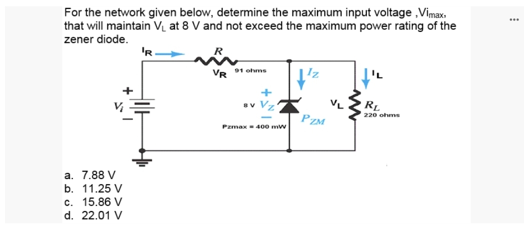 For the network given below, determine the maximum input voltage, Vimax,
that will maintain V₁ at 8 V and not exceed the maximum power rating of the
zener diode.
+
a. 7.88 V
b. 11.25 V
c. 15.86 V
d. 22.01 V
'R
R
VR
91 ohms
8 V V
Pzmax = 400 mW
Iz
PZM
VL
RL
220 ohms