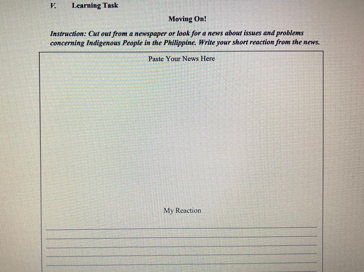 V
Learning Task
Moving On!
Instruction: Cut out from a newspaper or look for a news about issues and problems
concerning Indigenous People in the Philippine. Write your short reaction from the news.
Paste Your News Here
My Reaction