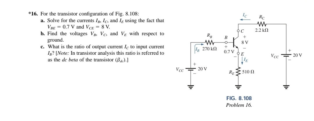 *16. For the transistor configuration of Fig. 8.108:
a. Solve for the currents IB, Ic, and I using the fact that
VBE = 0.7 V and VCE = 8 V.
b. Find the voltages VB, Vc, and VE with respect to
ground.
c. What is the ratio of output current Ic to input current
IB? [Note: In transistor analysis this ratio is referred to
as the dc beta of the transistor (Bdc).]
Vcc
RB
www
IB 270 ΚΩ
20 V
B
-C
+
0.7 V
RE
Ic
C
+
8 V
E
IE
510 Ω
FIG. 8.108
Problem 16.
Rc
www
2.2 ΚΩ
Vcc
+
+
20 V