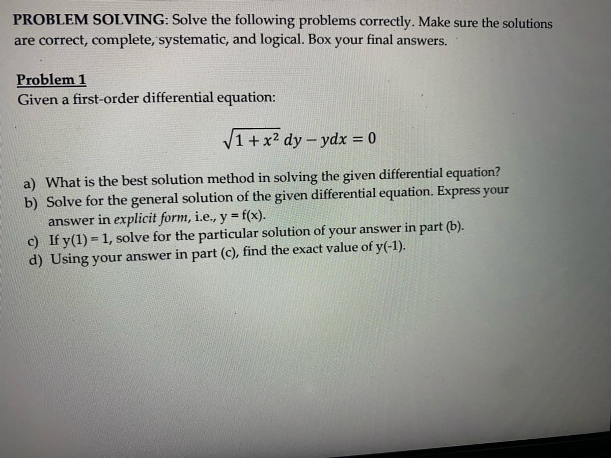 PROBLEM SOLVING: Solve the following problems correctly. Make sure the solutions
are correct, complete, systematic, and logical. Box your final answers.
Problem 1
Given a first-order differential equation:
√1+x² dy-ydx = 0
a) What is the best solution method in solving the given differential equation?
b) Solve for the general solution of the given differential equation. Express your
answer in explicit form, i.e., y = f(x).
c) If y(1) = 1, solve for the particular solution of your answer in part (b).
d) Using your answer in part (c), find the exact value of y(-1).