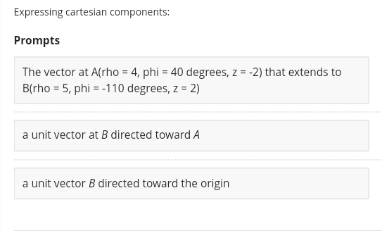 Expressing cartesian components:
Prompts
The vector at A(rho = 4, phi = 40 degrees, z = -2) that extends to
B(rho = 5, phi = -110 degrees, z = 2)
a unit vector at B directed toward A
a unit vector B directed toward the origin