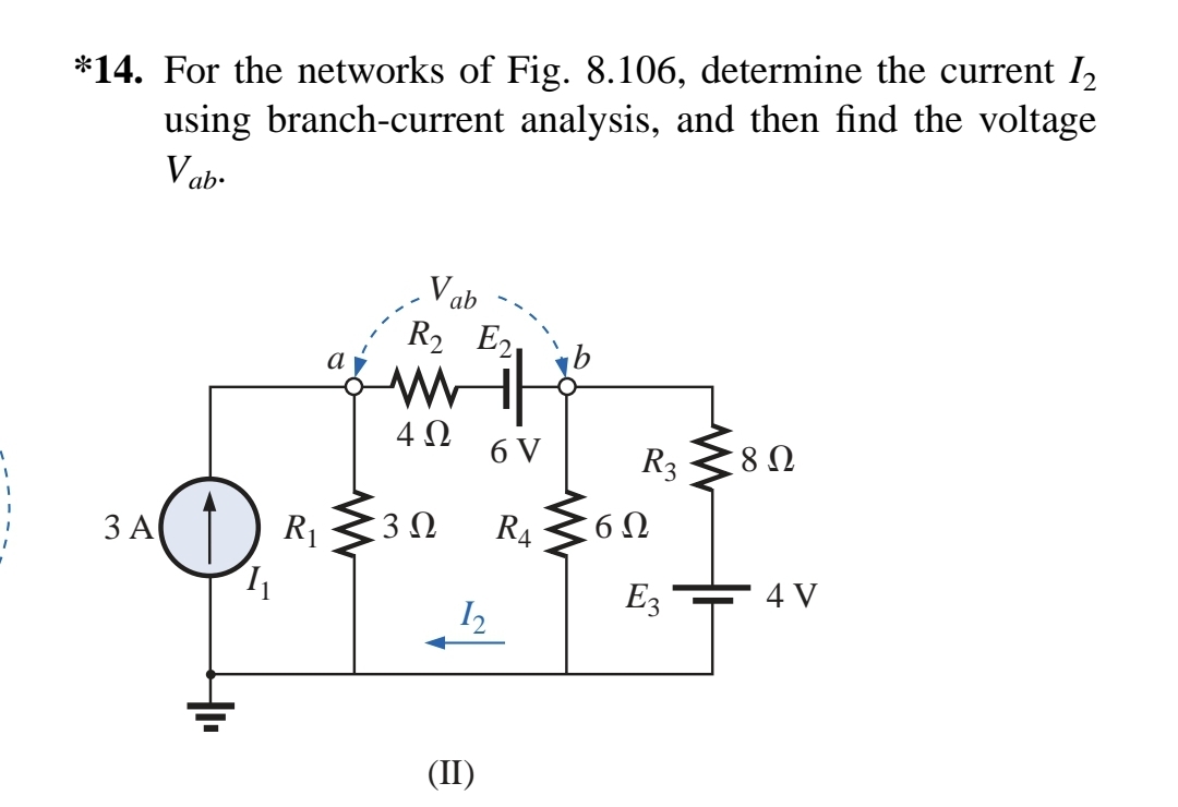 *14. For the networks of Fig. 8.106, determine the current 1₂
using branch-current analysis, and then find the voltage
Vab.
3 A
1₁
R₁
a
Vab
R₂ E2
www
4Ω
3 Ω
12
(II)
6 V
RA
R3
6Ω
E3
8 Ω
4 V