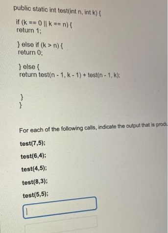 public static int test(int n, int k) {
if (k == 0 || k == n) {
return 1;
} else if (k>n) {
return 0;
} else {
return test(n-1, k-1) + test(n-1, k);
}
ww
For each of the following calls, indicate the output that is produ
test(7,5);
test(6,4);
test(4,5);
test(8,3);
test(5,5);