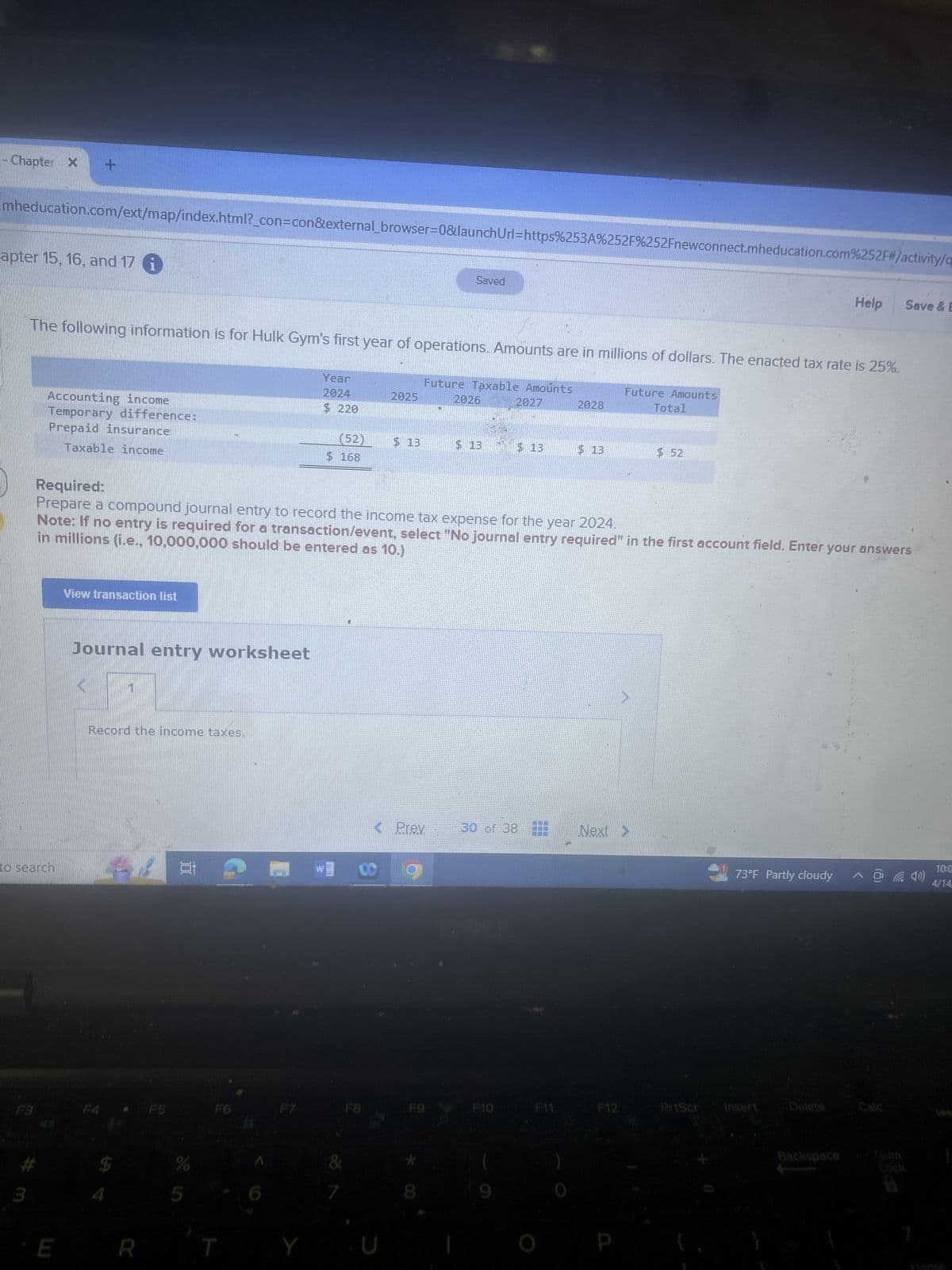- Chapter X
+
mheducation.com/ext/map/index.html?_con=con&external_browser=0&launchUrl=https%253A%252F%252Fnewconnect.mheducation.com%252F#/activity/q
apter 15, 16, and 17 i
Saved
Help
Save & E
The following information is for Hulk Gym's first year of operations. Amounts are in millions of dollars. The enacted tax rate is 25%.
Accounting income
Temporary difference:
Prepaid insurance
Taxable income
Required:
Year
2024
$ 220
Future Taxable Amounts
Future Amounts
2025
2026
2027
2028
Total
(52)
$ 13
$ 13
$13
$ 13
$ 52
$ 168
Prepare a compound journal entry to record the income tax expense for the year 2024.
in millions (i.e., 10,000,000 should be entered as 10.)
Note: If no entry is required for a transaction/event, select "No journal entry required" in the first account field. Enter your answers
View transaction list
Journal entry worksheet
Record the income taxes.
< Prev
30 of 38
Next >
to search
車
10:0
73°F Partly cloudy
4/14
F3
F4
F5
F6
F7
F8
F9
F10
F11
F12
PrtScr
Insert
Delete
Calc
E
R
*
Backspace