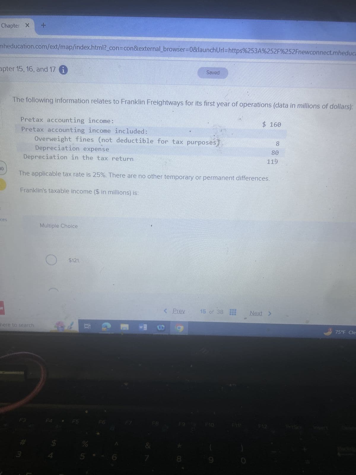 Chapter X +
mheducation.com/ext/map/index.html?_con=con&external_browser=0&launch Url=https%253A%252F%252Fnewconnect.mheduca
apter 15, 16, and 17 i
Saved
10
The following information relates to Franklin Freightways for its first year of operations (data in millions of dollars):
Pretax accounting income:
Pretax accounting income included:
$ 160
N
Overweight fines (not deductible for tax purposes)
8
80
119
Depreciation expense
Depreciation in the tax return
The applicable tax rate is 25%. There are no other temporary or permanent differences.
Franklin's taxable income ($ in millions) is:
Multiple Choice
here to search
$121.
< Prev
15 of 38
Next >
F3
F4
F5
F6
F7
F8
F9
F10
F11
F12
Priser
%
00
75°F Cle