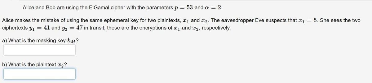 Alice and Bob are using the ElGamal cipher with the parameters p = 53 and a = 2.
Alice makes the mistake of using the same ephemeral key for two plaintexts, x1 and x2. The eavesdropper Eve suspects that x1 = 5. She sees the two
ciphertexts y1
= 41 and y2
47 in transit; these are the encryptions of a1 and x2, respectively.
a) What is the masking key kM?
b) What is the plaintext x2?
