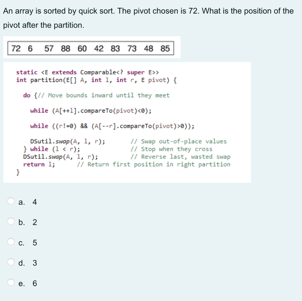 An array is sorted by quick sort. The pivot chosen is 72. What is the position of the
pivot after the partition.
72 6
57 88 60 42 83 73 48 85
static <E extends Comparable<? super E>>
int partition(E[] A, int 1, int r, E pivot) {
do {// Move bounds inward until they meet
while (A[++1].compareTo(pivot)<e);
while ((r!=0) && (A[--r].compareTo(pivot)>0));
DSutil.swap(A, 1, r);
} while (1 < r);
DSutil.swap(A, 1, r);
return 1;
}
// Swap out-of-place values
// Stop when they cross
// Reverse last, wasted swap
// Return first position in right partition
а.
4
b. 2
C.
d. 3
е. 6
LO
