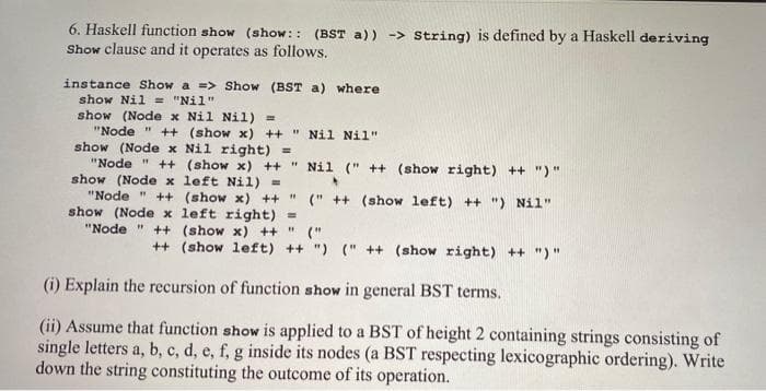6. Haskell function show (show:: (BST a)) -> String) is defined by a Haskell deriving
Show clause and it operates as follows.
instance Show a => Show (BST a) where
show Nil = "Nil"
show (Node x Nil Nil) =
"Node " ++ (show x) ++ " Nil Nil"
show (Node x Nil right) =
"Node " ++ (show x) ++ " Nil (" ++ (show right) ++ ")"
show (Node x left Nil) =
"Node " ++ (show x) ++ " (" ++ (show left) ++ ") Nil"
show (Node x left right) =
"Node " ++ (show x) ++" ("
++ (show left) ++ ") (" ++ (show right) ++ ")"
(i) Explain the recursion of function show in general BST terms.
(ii) Assume that function show is applied to a BST of height 2 containing strings consisting of
single letters a, b, c, d, e, f, g inside its nodes (a BST respecting lexicographic ordering). Write
down the string constituting the outcome of its operation.
