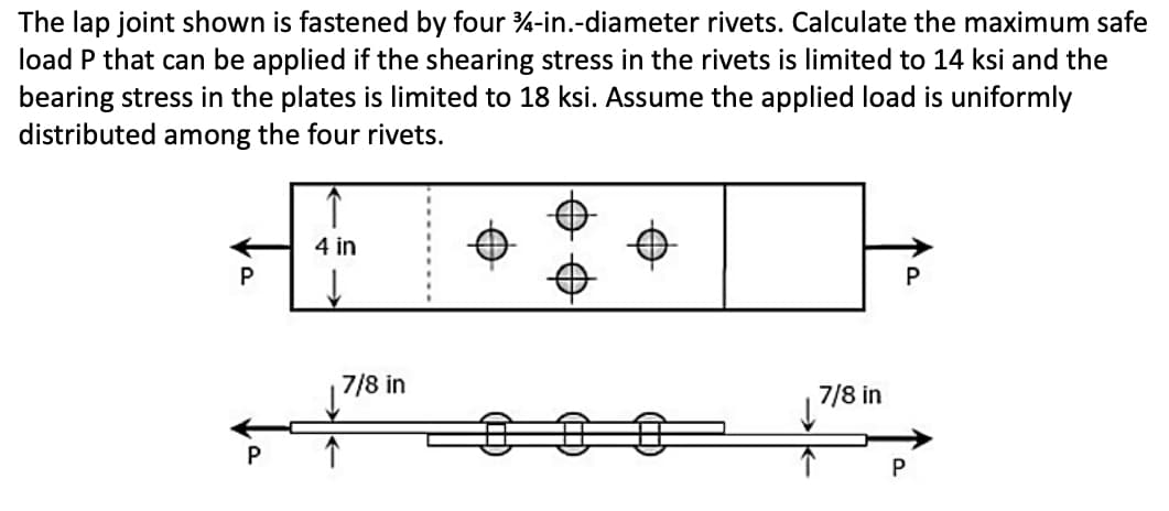 The lap joint shown is fastened by four 4-in.-diameter rivets. Calculate the maximum safe
load P that can be applied if the shearing stress in the rivets is limited to 14 ksi and the
bearing stress in the plates is limited to 18 ksi. Assume the applied load is uniformly
distributed among the four rivets.
P
P
4 in
7/8 in
7/8 in
P
P