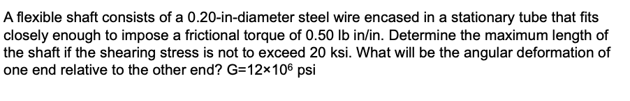 A flexible shaft consists of a 0.20-in-diameter steel wire encased in a stationary tube that fits
closely enough to impose a frictional torque of 0.50 lb in/in. Determine the maximum length of
the shaft if the shearing stress is not to exceed 20 ksi. What will be the angular deformation of
one end relative to the other end? G=12×106 psi