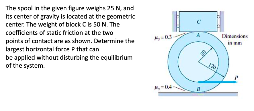 The spool in the given figure weighs 25 N, and
its center of gravity is located at the geometric
center. The weight of block C is 50 N. The
coefficients of static friction at the two
points of contact are as shown. Determine the
largest horizontal force P that can
be applied without disturbing the equilibrium
of the system.
#s=0.3-
#s=0.4
O
D
C
A
B
08
120
Dimensions
in mm
P