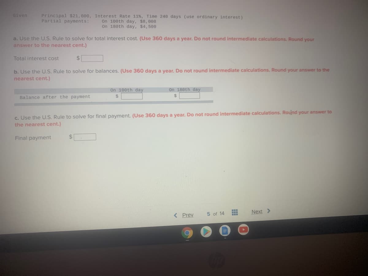 Given
Principal $21, 000, Interest Rate 11%, Time 240 days (use ordinary interest)
On 100th day, $8,000
On 180th day, $4,500
Partial payments:
a. Use the U.S. Rule to solve for total interest cost. (Use 360 days a year. Do not round intermediate calculations. Round your
answer to the nearest cent.)
Total interest cost
%24
b. Use the U.S. Rule to solve for balances. (Use 360 days a year. Do not round intermediate calculations. Round your answer to the
nearest cent.)
On 100th day
On 180th day
Balance after the payment
2$
24
c. Use the U.S. Rule to solve for final payment. (Use 360 days a year. Do not round intermediate calculations. Round your answer to
the nearest cent.)
Final payment
%24
5 of 14
Next >
< Prev
