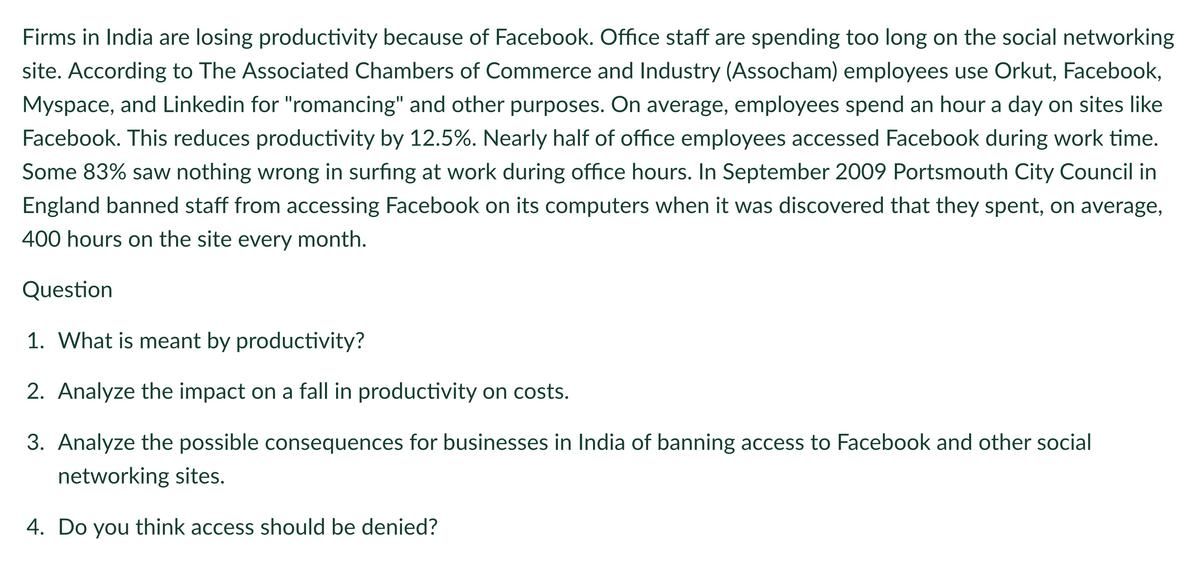 Firms in India are losing productivity because of Facebook. Office staff are spending too long on the social networking
site. According to The Associated Chambers of Commerce and Industry (Assocham) employees use Orkut, Facebook,
Myspace, and Linkedin for "romancing" and other purposes. On average, employees spend an hour a day on sites like
Facebook. This reduces productivity by 12.5%. Nearly half of office employees accessed Facebook during work time.
Some 83% saw nothing wrong in surfing at work during office hours. In September 2009 Portsmouth City Council in
England banned staff from accessing Facebook on its computers when it was discovered that they spent, on average,
400 hours on the site every month.
Question
1. What is meant by productivity?
2. Analyze the impact on a fall in productivity on costs.
3. Analyze the possible consequences for businesses in India of banning access to Facebook and other social
networking sites.
4. Do you think access should be denied?
