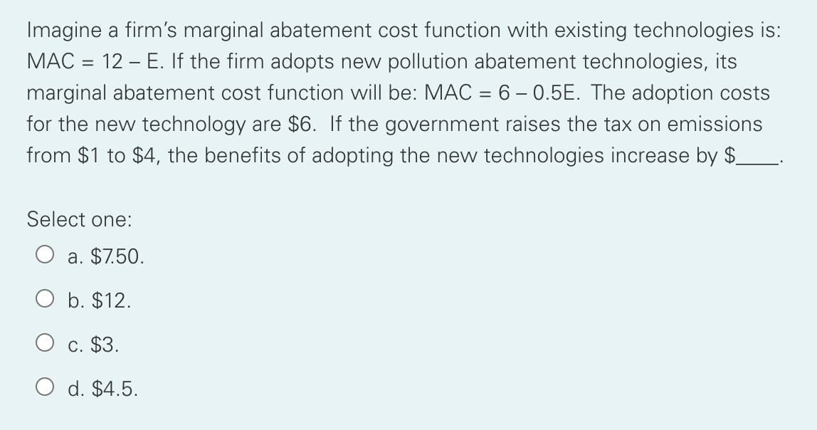 Imagine a firm's marginal abatement cost function with existing technologies is:
MAC = 12 – E. If the firm adopts new pollution abatement technologies, its
marginal abatement cost function will be: MAC = 6 – 0.5E. The adoption costs
for the new technology are $6. If the government raises the tax on emissions
from $1 to $4, the benefits of adopting the new technologies increase by $.
Select one:
a. $7.50.
O b. $12.
C. $3.
O d. $4.5.
