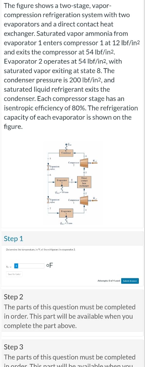 The figure shows a two-stage, vapor-
compression refrigeration system with two
evaporators and a direct contact heat
exchanger. Saturated vapor ammonia from
evaporator 1 enters compressor 1 at 12 lbf/in2
and exits the compressor at 54 lbf/in2.
Evaporator 2 operates at 54 lbf/in2, with
saturated vapor exiting at state 8. The
condenser pressure is 200 lbf/in2, and
saturated liquid refrigerant exits the
condenser. Each compressor stage has an
isentropic efficiency of 80%. The refrigeration
capacity of each evaporator is shown on the
figure.
Step 1
7₁-¹
+5
Save for Later
Expansion
A valve
-6
Expansion
A valve
-7
+ love
|
Evaporator
OF
Condenar
Compressor
2
<
-10 tons
Determine the temperature, in °F. of the refrigerant in evaporator 2.
Compressor
1
Evaporator
2-5 ton
Direct
contact
heat
exchanger
+2
We
W..
Attempts: 0 of 4 used Submit Answer
Step 2
The parts of this question must be completed
in order. This part will be available when you
complete the part above.
Step 3
The parts of this question must be completed
in order. This part will be available when you