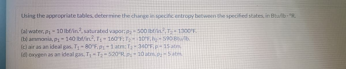 Using the appropriate tables, determine the change in specific entropy between the specified states, in Btu/lb. °R.
(a) water, p₁=10 lbf/in.2, saturated vapor: p2- 500 lbf/in.2, T₂-1300°F.
(b) ammonia, p₁ = 140 lbf/in.², T₁ = 160°F; T₂ = -10°F, h₂ = 590 Btu/lb.
(c) air as an ideal gas, T₁ = 80°F. p₁ = 1 atm; T₂ = 340°F, p = 15 atm.
(d) oxygen as an ideal gas. T₁ T₂ = 520ºR, p₁ = 10 atm, p2-5 atm.