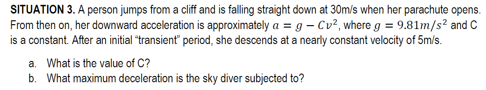 SITUATION 3. A person jumps from a cliff and is falling straight down at 30m/s when her parachute opens.
From then on, her downward acceleration is approximately a = g - Cv², where g = 9.81m/s² and C
is a constant. After an initial "transient" period, she descends at a nearly constant velocity of 5m/s.
a. What is the value of C?
b. What maximum deceleration is the sky diver subjected to?