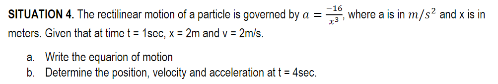 SITUATION 4. The rectilinear motion of a particle is governed by a =
meters. Given that at time t = 1sec, x = 2m and v = 2m/s.
a. Write the equarion of motion
b. Determine the position, velocity and acceleration at t = 4sec.
-16
, where a is in m/s² and x is in
x3,