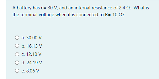 A battery has ɛ= 30 V, and an internal resistance of 2.4 N. What is
the terminal voltage when it is connected to R= 10 n?
a. 30.00 V
O b. 16.13 V
O . 12.10 V
O d. 24.19 V
O e. 8.06 V
