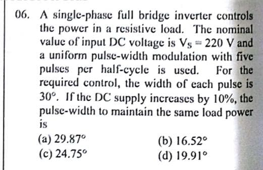 06. A single-phase full bridge inverter controls
the power in a resistive load. The nominal
valuc of input DC voltage is Vs 220 V and
a uniform pulse-width modulation with five
pulses per half-cycle is used.
required control, the width of each pulse is
30°. If the DC supply incrcases by 10%, the
pulse-width to maintain the same load
For the
power
is
(a) 29.87°
(c) 24.75°
(b) 16.52°
(d) 19.91°
