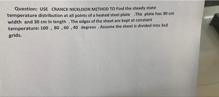 Question: USE CRANCK NICKLISON METHOD TO Find the steady state
temperature distribution at all points of a heated steel plate .The plate has 30 cm
width and 30 cm in length . The edges of the sheet are kept at constant
temperature: 100 , 80 , 60 ,40 degrees. Assume the sheet is divided into 3x3
grids.
