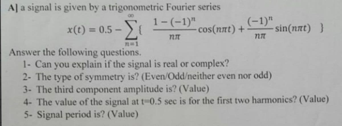 A] a signal is given by a trigonometric Fourier series
00
Σ
(-1)"
sin(nnt) }
x(t) = 0.5 - ){
1-(-1)"
cos(nnt) +
%3D
n-1
Answer the following questions.
1- Can you explain if the signal is real or complex?
2- The type of symmetry is? (Even/Odd/neither even nor odd)
3- The third component amplitude is? (Value)
4- The value of the signal at t=0.5 sec is for the first two harmonics? (Value)
5- Signal period is? (Value)
