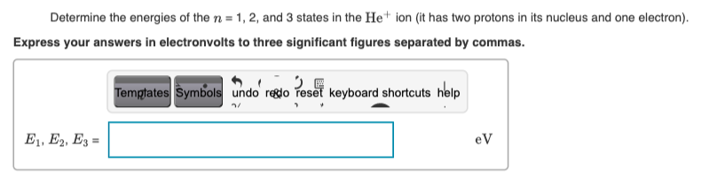 Determine the energies of the n = 1, 2, and 3 states in the He+ ion (it has two protons in its nucleus and one electron).
Express your answers in electronvolts to three significant figures separated by commas.
Temptates Symbols undo regdo reset keyboard shortcuts help
E1, E2, E3 =
eV
