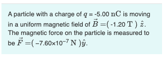 A particle with a charge of q = -5.00 nC is moving
in a uniform magnetic field of B =(-1.20 T ) 2.
The magnetic force on the particle is measured to
be F =(-7.60x10-7 N )âŷ.
