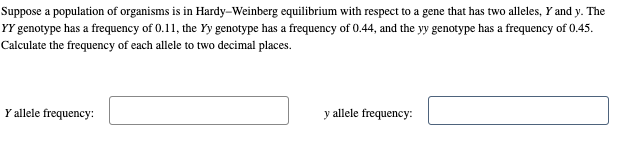 Suppose a population of organisms is in Hardy–Weinberg equilibrium with respect to a gene that has two alleles, Y and y. The
YY genotype has a frequency of 0.11, the Yy genotype has a frequency of 0.44, and the y genotype has a frequency of 0.45.
Calculate the frequency of each allele to two decimal places.
Y allele frequency:
y allele frequency:
