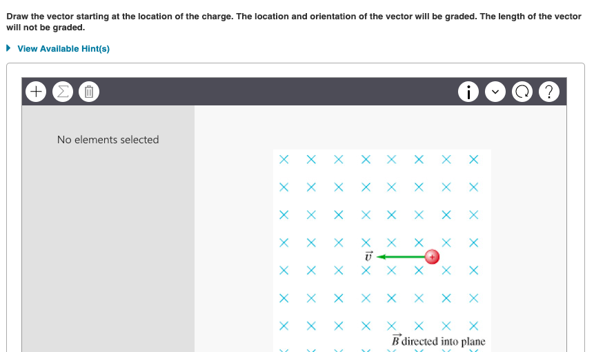 Draw the vector starting at the location of the charge. The location and orientation of the vector will be graded. The length of the vector
will not be graded.
• View Available Hint(s)
+)
No elements selected
X X X X X X X X
X X X
X X X
X X
X X X X X X
B directed into plane
