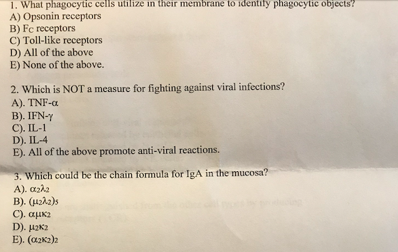 1. What phagocytic cells utilize in their membrane to identify phagocytic objects?
A) Opsonin receptors
B) Fc receptors
C) Toll-like receptors
D) All of the above
E) None of the above.
2. Which is NOT a measure for fighting against viral infections?
A). TNF-α
B). IFN-Y
C). IL-1
D). IL-4
E). All of the above promote anti-viral reactions.
3. Which could be the chain formula for IgA in the mucosa?
Α). απλη
Β). (μ2λ2)s
C). αμκ2
D). μ2K2
E). (α2K2)2