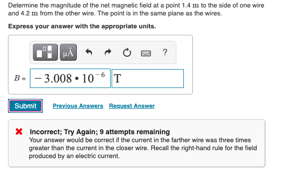 Determine the magnitude of the net magnetic field at a point 1.4 m to the side of one wire
and 4.2 m from the other wire. The point is in the same plane as the wires.
Express your answer with the appropriate units.
HẢ
?
B = - 3.008 • 10
Submit
Previous Answers Request Answer
X Incorrect; Try Again; 9 attempts remaining
Your answer would be correct if the current in the farther wire was three times
greater than the current in the closer wire. Recall the right-hand rule for the field
produced by an electric current.
