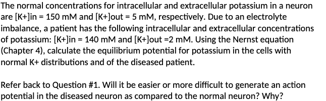 The normal concentrations for intracellular and extracellular potassium in a neuron
are [K+]in = 150 mM and [K+]out = 5 mM, respectively. Due to an electrolyte
imbalance, a patient has the following intracellular and extracellular concentrations
of potassium: [K+]in = 140 mM and [K+]out =2 mM. Using the Nernst equation
(Chapter 4), calculate the equilibrium potential for potassium in the cells with
normal K+ distributions and of the diseased patient.
Refer back to Question #1. Will it be easier or more difficult to generate an action
potential in the diseased neuron as compared to the normal neuron? Why?