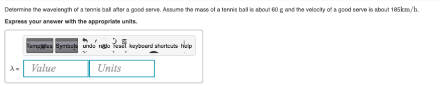 Determine the wavelength of a tennis ball after a good serve. Assume the mass of a tennis ball is about 60 g and the velocity of a good serve is about 185km/h.
Express your answer with the appropriate units.
Tempjątes Symbols undo regdo reset keyboard shortcuts help
Value
Units
