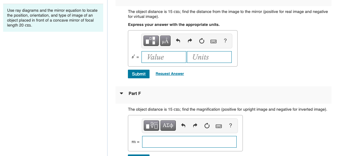 Use ray diagrams and the mirror equation to locate
the position, orientation, and type of image of an
object placed in front of a concave mirror of focal
The object distance is 15 cm; find the distance from the image to the mirror (positive for real image and negative
for virtual image).
length 20 cm.
Express your answer with the appropriate units.
?
Value
Units
Submit
Request Answer
Part F
The object distance is 15 cm; find the magnification (positive for upright image and negative for inverted image).
?
m =
