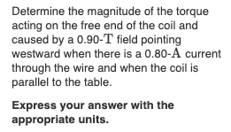Determine the magnitude of the torque
acting on the free end of the coil and
caused by a 0.90-T field pointing
westward when there is a 0.80-A current
through the wire and when the coil is
parallel to the table.
Express your answer with the
appropriate units.
