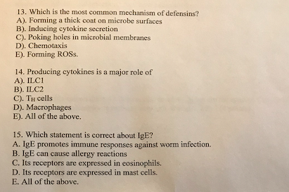 13. Which is the most common mechanism of defensins?
A). Forming a thick coat on microbe surfaces
B). Inducing cytokine secretion
C). Poking holes in microbial membranes
D). Chemotaxis
E). Forming ROSS.
14. Producing cytokines is a major role of
A). ILC1
B). ILC2
C). TH cells
D). Macrophages
E). All of the above.
15. Which statement is correct about IgE?
A. IgE promotes immune responses against worm infection.
B. IgE can cause allergy reactions
C. Its receptors are expressed in eosinophils.
D. Its receptors are expressed in mast cells.
E. All of the above.