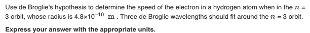 Use de Broglie's hypothesis to determine the speed of the electron in a hydrogen atom when in the n =
3 orbit, whose radius is 4.8x10-10 m. Three de Broglie wavelengths should fit around the n = 3 orbit.
Express your answer with the appropriate units.
