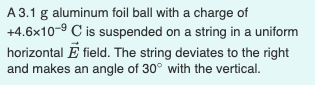 A 3.1 g aluminum foil ball with a charge of
+4.6x10-9 C is suspended on a string in a uniform
horizontal E field. The string deviates to the right
and makes an angle of 30° with the vertical.
