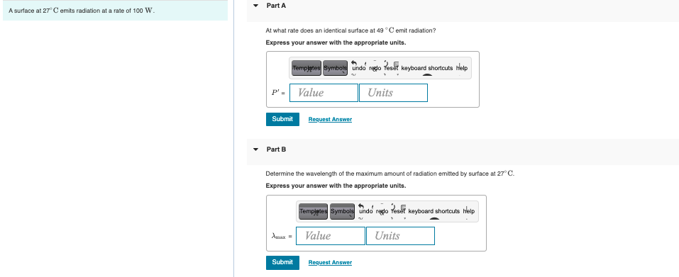A surface at 27° C emits radiation at a rate of 100 W.
Part A
At what rate does an identical surface at 49 °C emit radiation?
Express your answer with the appropriate units.
Templates Symbole undo redo Teset keyboard shortcuts help
Value
Units
Request Answer
Part B
Determine the wavelength of the maximum amount of radiation emitted by surface at 27° C.
Express your answer with the appropriate units.
Tempjetes Symbols undo reto reset keyboard shortcuts help
Amax =
Value
Units
Submit
Request Answer
Submit