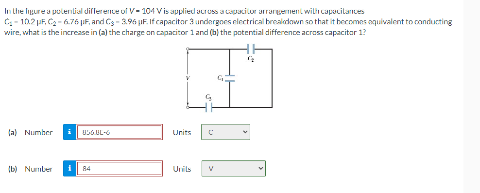 In the figure a potential difference of V = 104 V is applied across a capacitor arrangement with capacitances
C₁ = 10.2 μF, C₂ = 6.76 μF, and C3 = 3.96 µF. If capacitor 3 undergoes electrical breakdown so that it becomes equivalent to conducting
wire, what is the increase in (a) the charge on capacitor 1 and (b) the potential difference across capacitor 1?
(a) Number i
856.8E-6
Units
C
(b) Number i
84
Units
V
C2