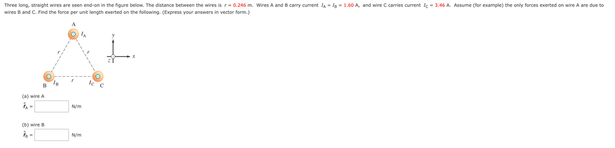 Three long, straight wires are seen end-on in the figure below. The distance between the wires is r = 0.246 m. Wires A and B carry current Iд = IB = 1.60 A, and wire C carries current Ic = 3.46 A. Assume (for example) the only forces exerted on wire A are due to
wires B and C. Find the force per unit length exerted on the following. (Express your answers in vector form.)
(a) wire A
A =
=
B
(b) wire B
=
A
N/m
N/m
Ic
y
x