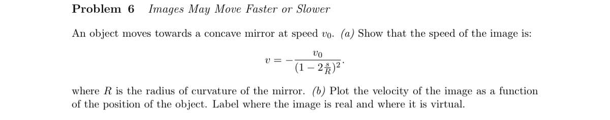 Problem 6
Images May Move Faster or Slower
An object moves towards a concave mirror at speed up. (a) Show that the speed of the image is:
Vo
υ
(1-2)²
where R is the radius of curvature of the mirror. (b) Plot the velocity of the image as a function
of the position of the object. Label where the image is real and where it is virtual.