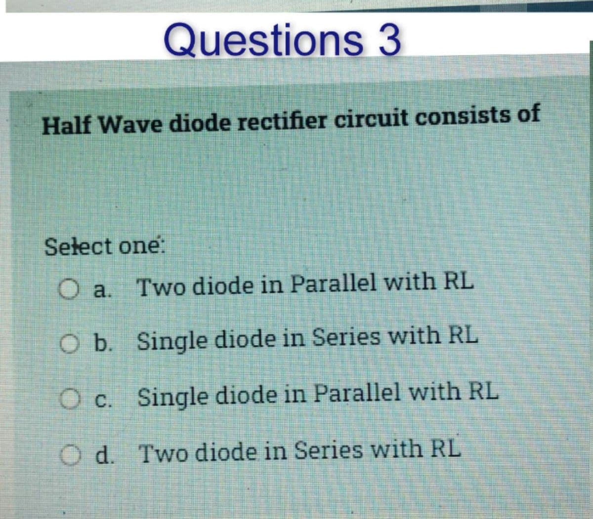 Questions 3
Half Wave diode rectifier circuit consists of
Select one:
O a. Two diode in Parallel with RL
O b. Single diode in Series with RL
O c.
Single diode in Parallel with RL
Od.
Two diode in
Series with RL
S
P
PESA
S