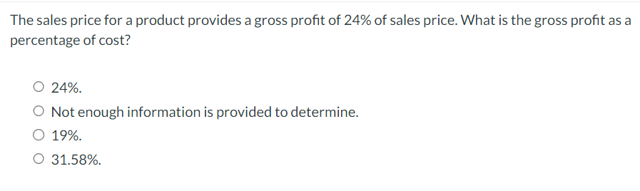 The sales price for a product provides a gross profit of 24% of sales price. What is the gross profit as a
percentage of cost?
O 24%.
O Not enough information is provided to determine.
O 19%.
O 31.58%.